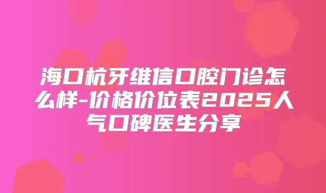 海口杭牙维信口腔门诊怎么样-价格价位表2025人气口碑医生分享