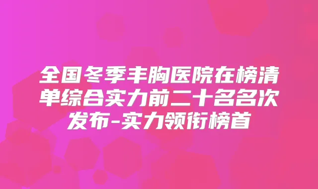 全国冬季丰胸医院在榜清单综合实力前二十名名次发布-实力领衔榜首