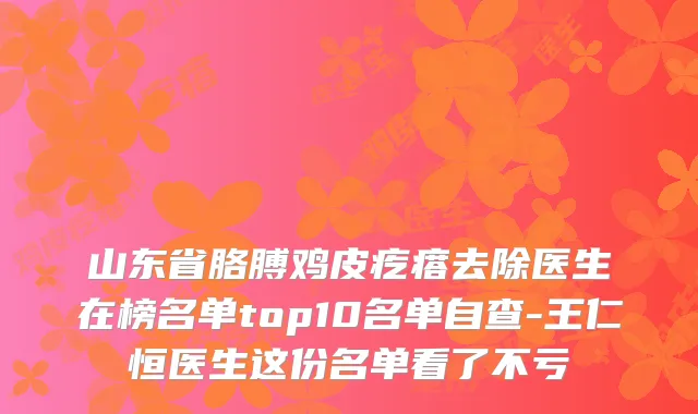 山东省胳膊鸡皮疙瘩去除医生在榜名单top10名单自查-王仁恒医生这份名单看了不亏