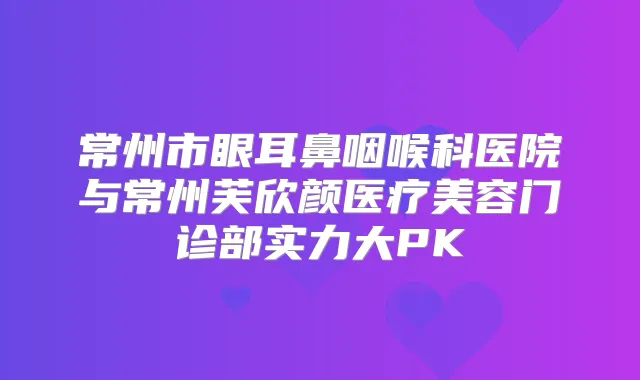 常州市眼耳鼻咽喉科医院与常州芙欣颜医疗美容门诊部实力大PK