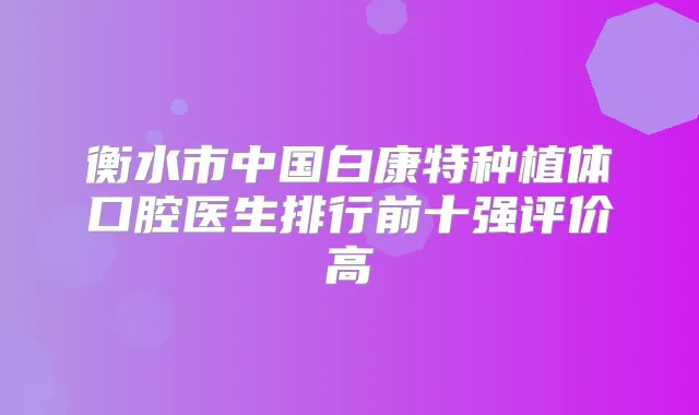 衡水市中国白康特种植体口腔医生排行前十强评价高