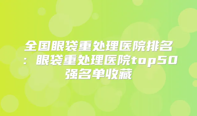 全国眼袋重处理医院排名：眼袋重处理医院top50强名单收藏