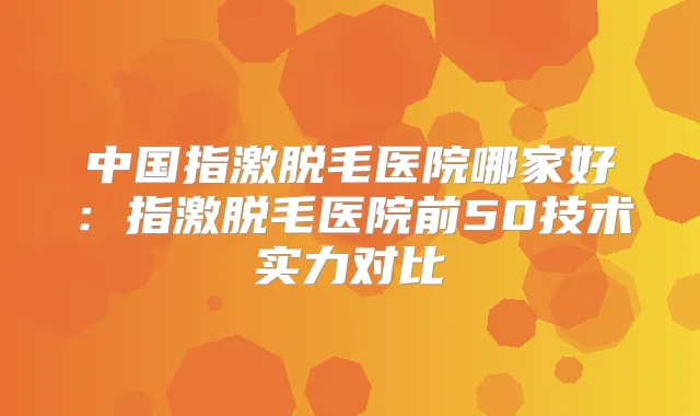 中国指激脱毛医院哪家好：指激脱毛医院前50技术实力对比
