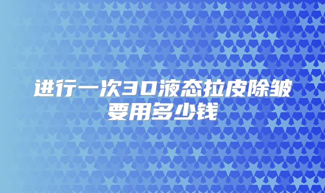 进行一次3D液态拉皮除皱要用多少钱