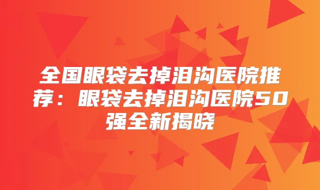 全国眼袋去掉泪沟医院推荐：眼袋去掉泪沟医院50强全新揭晓