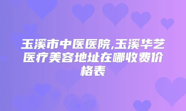 玉溪市中医医院,玉溪华艺医疗美容地址在哪收费价格表