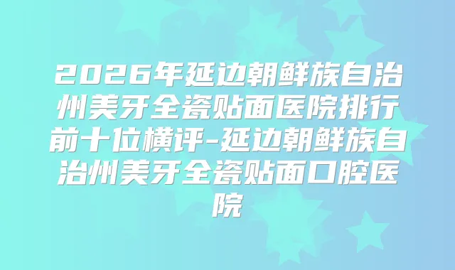 2026年延边朝鲜族自治州美牙全瓷贴面医院排行前十位横评-延边朝鲜族自治州美牙全瓷贴面口腔医院