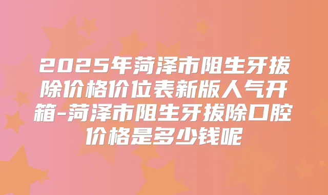 2025年菏泽市阻生牙拔除价格价位表新版人气开箱-菏泽市阻生牙拔除口腔价格是多少钱呢