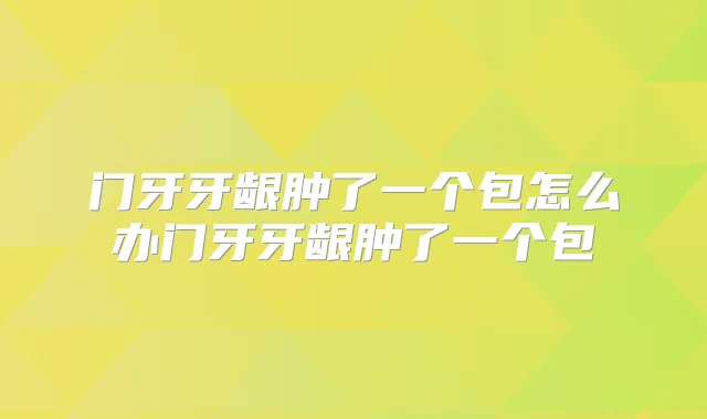 门牙牙龈肿了一个包怎么办门牙牙龈肿了一个包