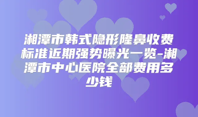 湘潭市韩式隐形隆鼻收费标准近期强势曝光一览-湘潭市中心医院全部费用多少钱