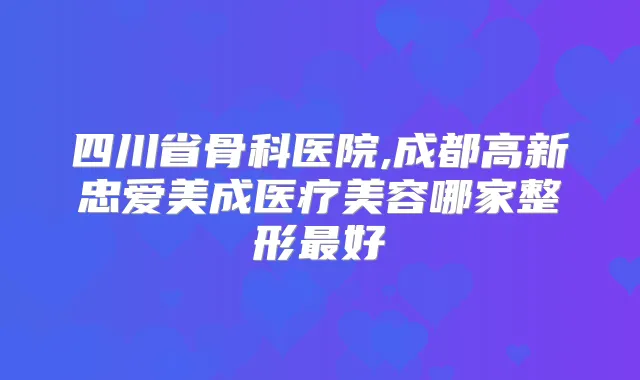 四川省骨科医院,成都高新忠爱美成医疗美容哪家整形好