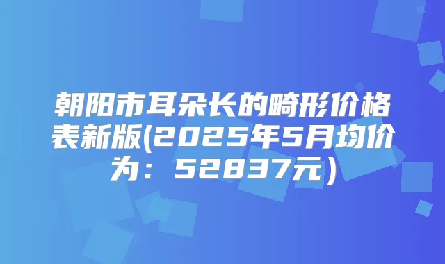 朝阳市耳朵长的畸形价格表新版(2025年5月均价为：52837元）