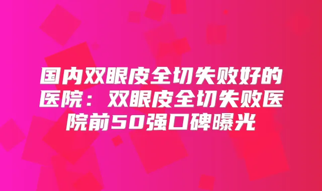 国内双眼皮全切失败好的医院：双眼皮全切失败医院前50强口碑曝光