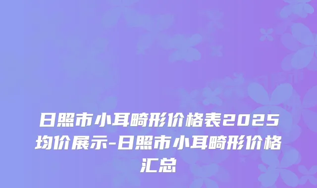 日照市小耳畸形价格表2025均价展示-日照市小耳畸形价格汇总