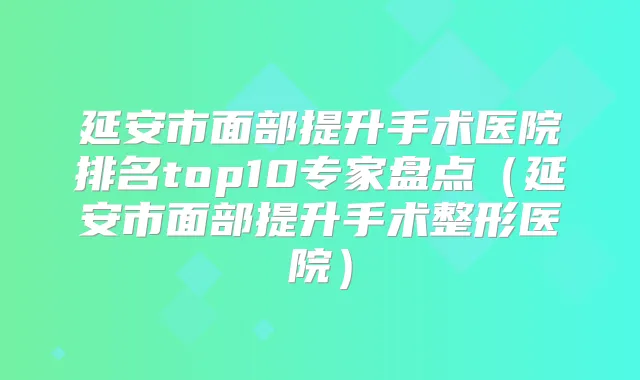 延安市面部提升手术医院排名top10专家盘点（延安市面部提升手术整形医院）