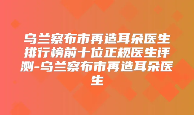 乌兰察布市再造耳朵医生排行榜前十位正规医生评测-乌兰察布市再造耳朵医生