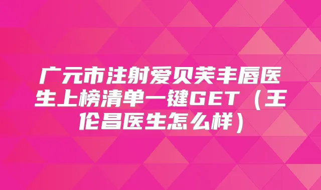 广元市注射爱贝芙丰唇医生上榜清单一键GET(王伦昌医生怎么样)