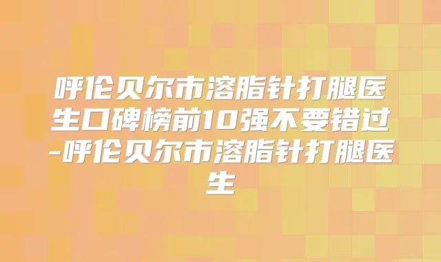 呼伦贝尔市溶脂针打腿医生口碑榜前10强不要错过-呼伦贝尔市溶脂针打腿医生