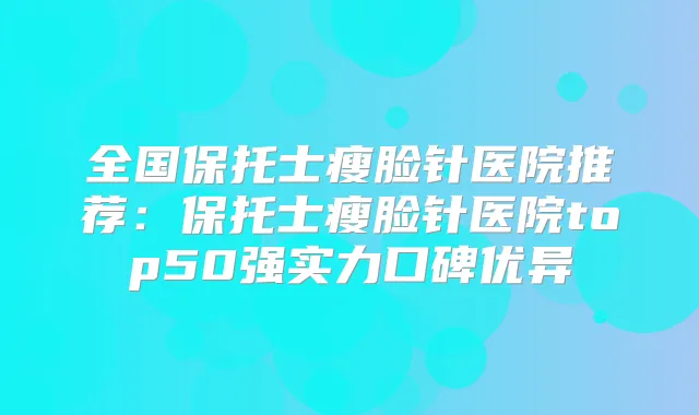 全国保托士瘦脸针医院推荐:保托士瘦脸针医院top50强实力口碑优异