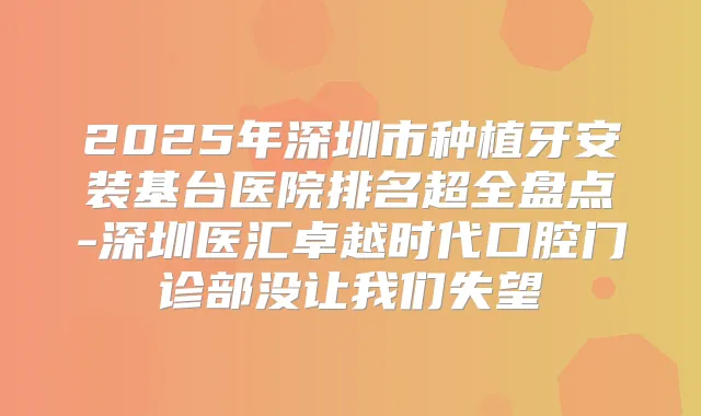 2025年深圳市种植牙安装基台医院排名超全盘点-深圳医汇卓越时代口腔门诊部没让我们失望