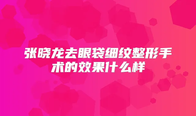 张晓龙去眼袋细纹整形手术的效果什么样
