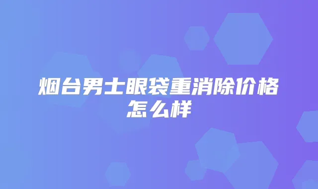 烟台男士眼袋重消除价格怎么样