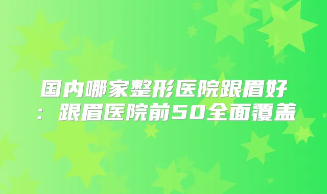 国内哪家整形医院跟眉好：跟眉医院前50全面覆盖
