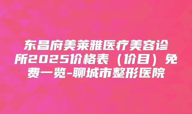 东昌府美莱雅医疗美容诊所2025价格表（价目）免费一览-聊城市整形医院