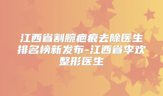 江西省割腕疤痕去除医生排名榜新发布-江西省李欢整形医生