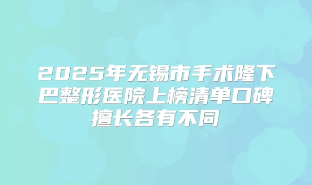 2025年无锡市手术隆下巴整形医院上榜清单口碑擅长各有不同
