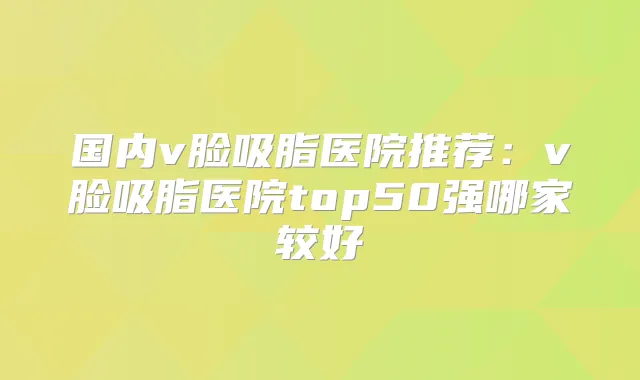 国内v脸吸脂医院推荐：v脸吸脂医院top50强哪家较好