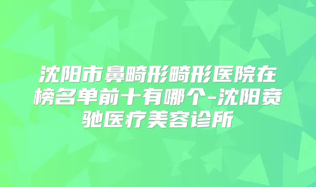沈阳市鼻畸形畸形医院在榜名单前十有哪个-沈阳贲驰医疗美容诊所