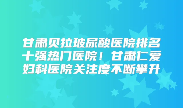 甘肃贝拉玻尿酸医院排名十强热门医院！甘肃仁爱妇科医院关注度不断攀升