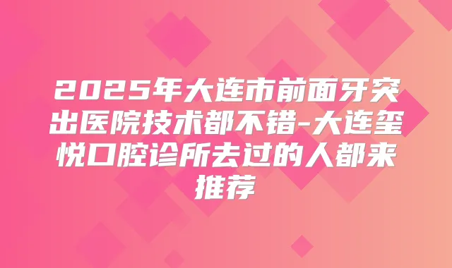 2025年大连市前面牙突出医院技术都不错-大连玺悦口腔诊所去过的人都来推荐