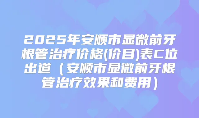 2025年安顺市显微前牙根管价格(价目)表C位出道(安顺市显微前牙根管效果和费用)