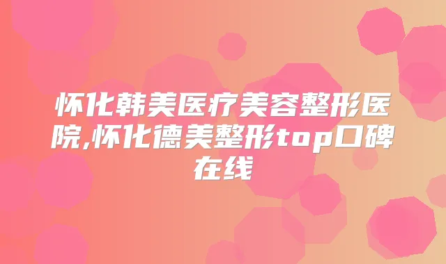 怀化韩美医疗美容整形医院,怀化德美整形top口碑在线