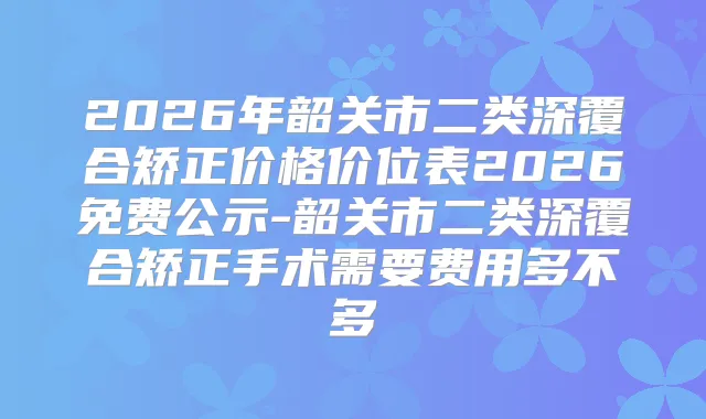 2026年韶关市二类深覆合矫正价格价位表2026免费公示-韶关市二类深覆合矫正手术需要费用多不多