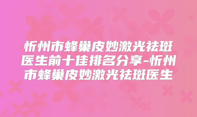 忻州市蜂巢皮妙激光祛斑医生前十佳排名分享-忻州市蜂巢皮妙激光祛斑医生