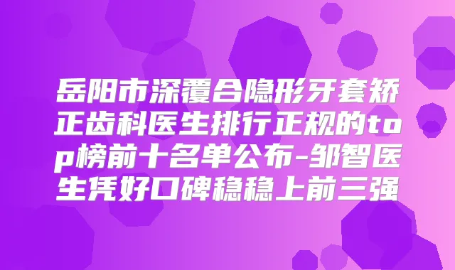 岳阳市深覆合隐形牙套矫正齿科医生排行正规的top榜前十名单公布-邹智医生凭好口碑稳稳上前三强