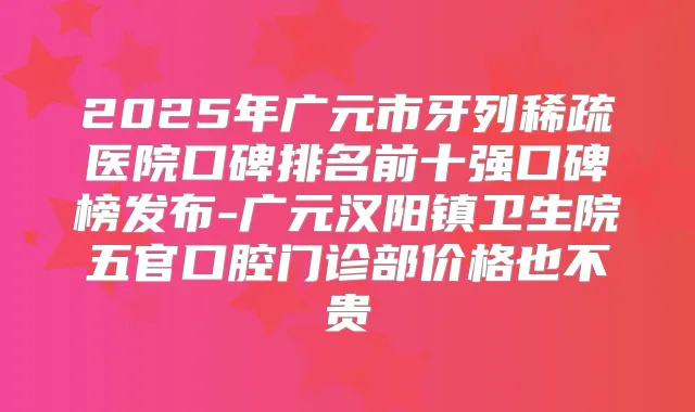 2025年广元市牙列稀疏医院口碑排名前十强口碑榜发布-广元汉阳镇卫生院五官口腔门诊部价格也不贵