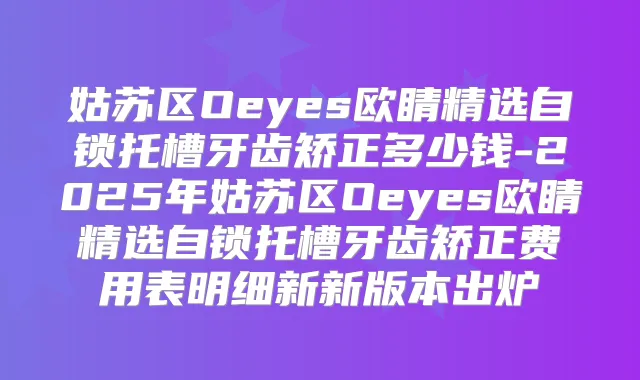 姑苏区Oeyes欧睛精选自锁托槽牙齿矫正多少钱-2025年姑苏区Oeyes欧睛精选自锁托槽牙齿矫正费用表明细新新版本出炉