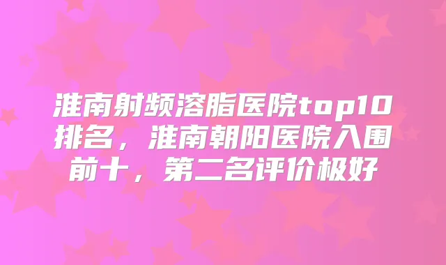 淮南射频溶脂医院top10排名，淮南朝阳医院入围前十，第二名评价极好
