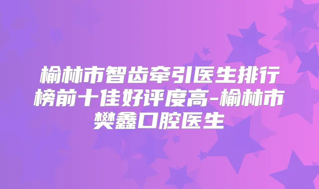 榆林市智齿牵引医生排行榜前十佳好评度高-榆林市樊鑫口腔医生