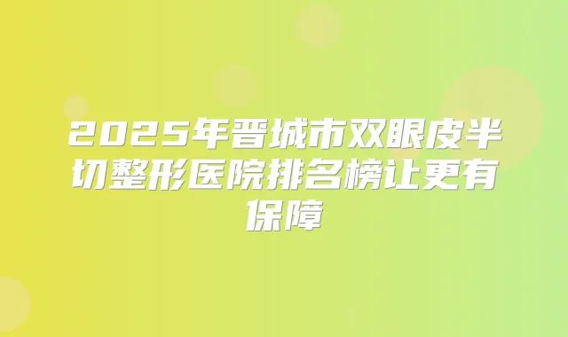 2025年晋城市双眼皮半切整形医院排名榜让更有保障