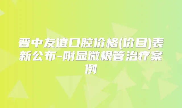 晋中友谊口腔价格(价目)表新公布-附显微根管案例