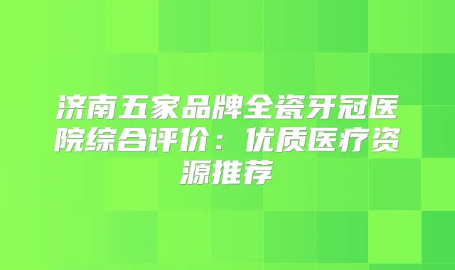 济南五家品牌全瓷牙冠医院综合评价：优质医疗资源推荐