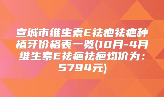 宣城市维生素E祛疤祛疤种植牙价格表一览(10月-4月维生素E祛疤祛疤均价为:5794元)