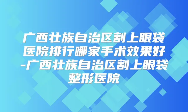 广西壮族自治区割上眼袋医院排行哪家手术效果好-广西壮族自治区割上眼袋整形医院