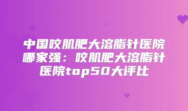 中国咬肌肥大溶脂针医院哪家强：咬肌肥大溶脂针医院top50大评比