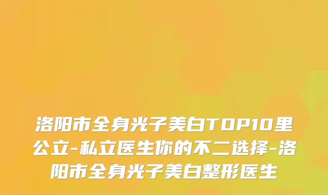 洛阳市全身光子美白TOP10里公立-私立医生你的不二选择-洛阳市全身光子美白整形医生